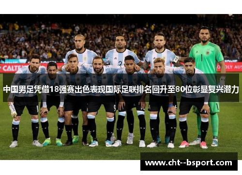 中国男足凭借18强赛出色表现国际足联排名回升至80位彰显复兴潜力