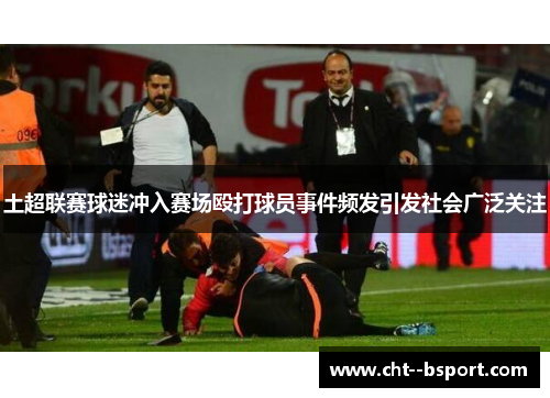 土超联赛球迷冲入赛场殴打球员事件频发引发社会广泛关注