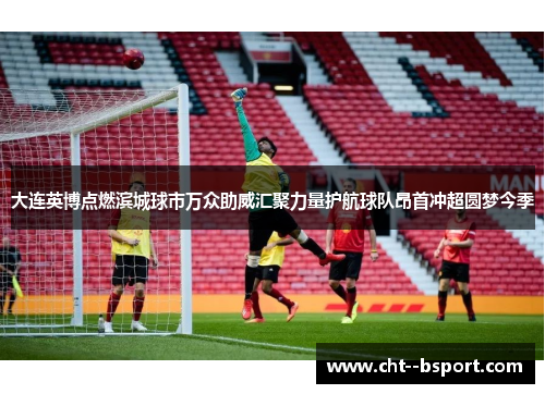 大连英博点燃滨城球市万众助威汇聚力量护航球队昂首冲超圆梦今季
