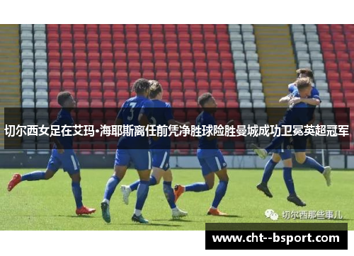 切尔西女足在艾玛·海耶斯离任前凭净胜球险胜曼城成功卫冕英超冠军