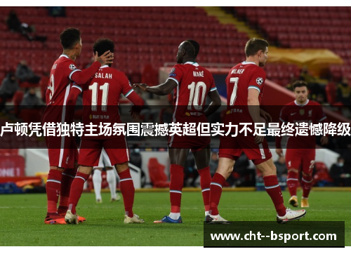 卢顿凭借独特主场氛围震撼英超但实力不足最终遗憾降级