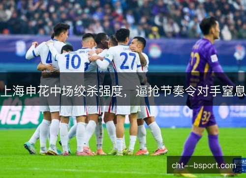 上海申花中场绞杀强度，逼抢节奏令对手窒息